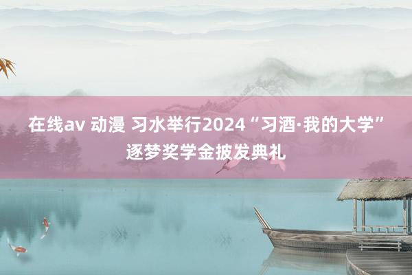 在线av 动漫 习水举行2024“习酒·我的大学”逐梦奖学金披发典礼