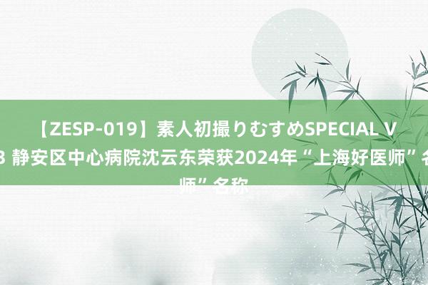 【ZESP-019】素人初撮りむすめSPECIAL Vol.3 静安区中心病院沈云东荣获2024年“上海好医师”名称