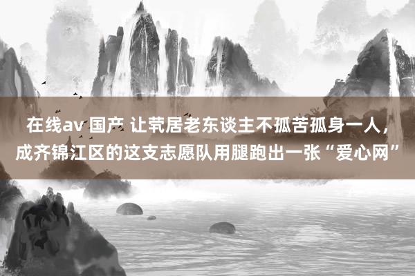 在线av 国产 让茕居老东谈主不孤苦孤身一人，成齐锦江区的这支志愿队用腿跑出一张“爱心网”