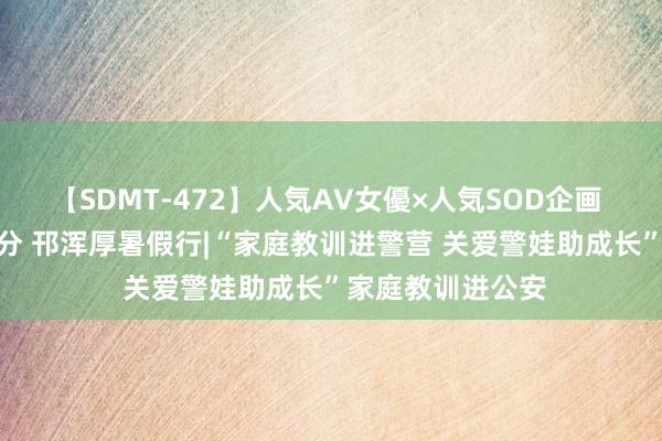 【SDMT-472】人気AV女優×人気SOD企画 女優祭7時間40分 邗浑厚暑假行|“家庭教训进警营 关爱警娃助成长”家庭教训进公安