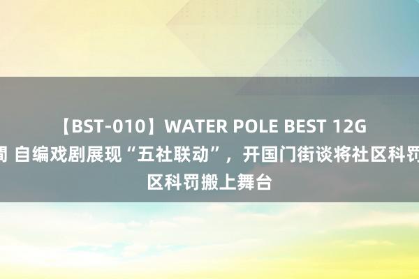 【BST-010】WATER POLE BEST 12GALs 8時間 自编戏剧展现“五社联动”，开国门街谈将社区科罚搬上舞台