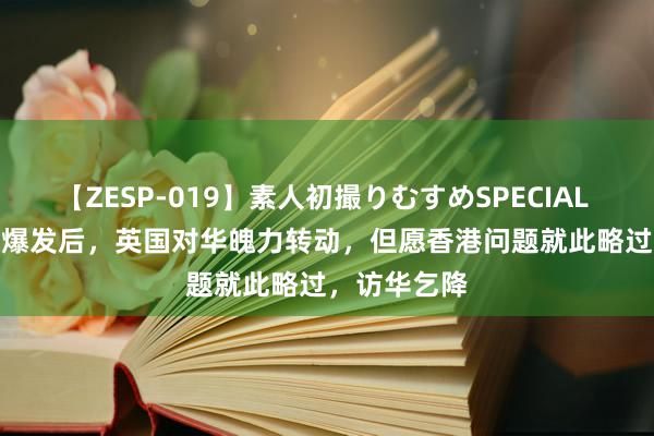 【ZESP-019】素人初撮りむすめSPECIAL Vol.3 骚乱爆发后，英国对华魄力转动，但愿香港问题就此略过，访华乞降