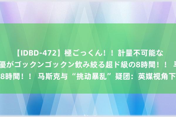 【IDBD-472】極ごっくん！！計量不可能な爆量ザーメンをS級女優がゴックンゴックン飲み絞る超ド級の8時間！！ 马斯克与 “挑动暴乱” 疑团：英媒视角下的深度瓦解