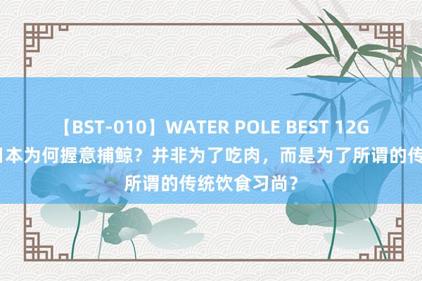 【BST-010】WATER POLE BEST 12GALs 8時間 日本为何握意捕鲸？并非为了吃肉，而是为了所谓的传统饮食习尚？