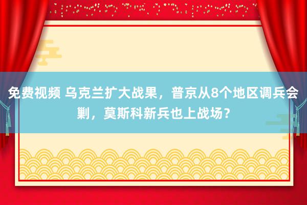 免费视频 乌克兰扩大战果，普京从8个地区调兵会剿，莫斯科新兵也上战场？