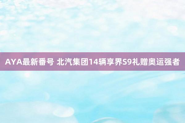 AYA最新番号 北汽集团14辆享界S9礼赠奥运强者