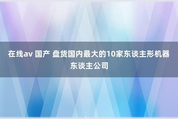 在线av 国产 盘货国内最大的10家东谈主形机器东谈主公司