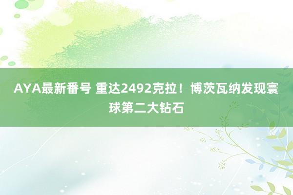 AYA最新番号 重达2492克拉！博茨瓦纳发现寰球第二大钻石