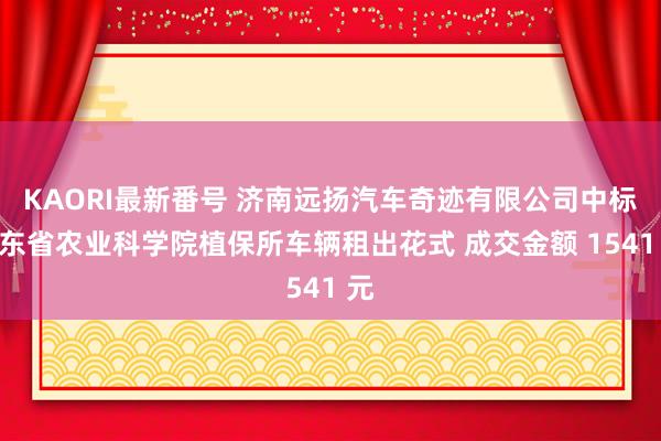 KAORI最新番号 济南远扬汽车奇迹有限公司中标山东省农业科学院植保所车辆租出花式 成交金额 1541 元