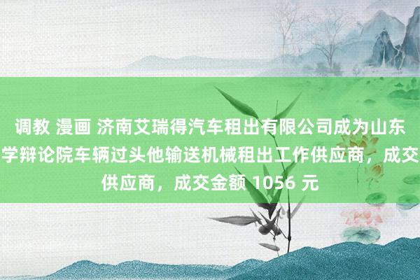 调教 漫画 济南艾瑞得汽车租出有限公司成为山东省农业机械科学辩论院车辆过头他输送机械租出工作供应商，成交金额 1056 元