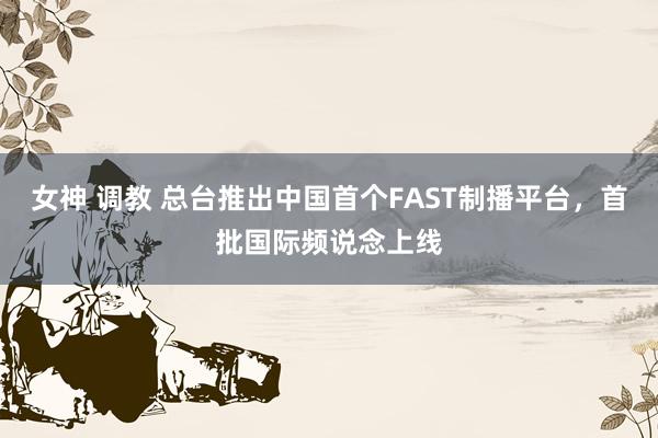 女神 调教 总台推出中国首个FAST制播平台，首批国际频说念上线