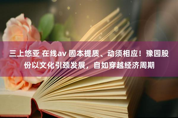 三上悠亚 在线av 固本提质、动须相应！豫园股份以文化引颈发展，自如穿越经济周期