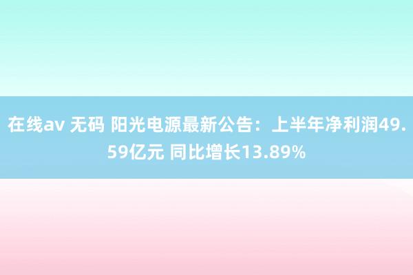 在线av 无码 阳光电源最新公告：上半年净利润49.59亿元 同比增长13.89%