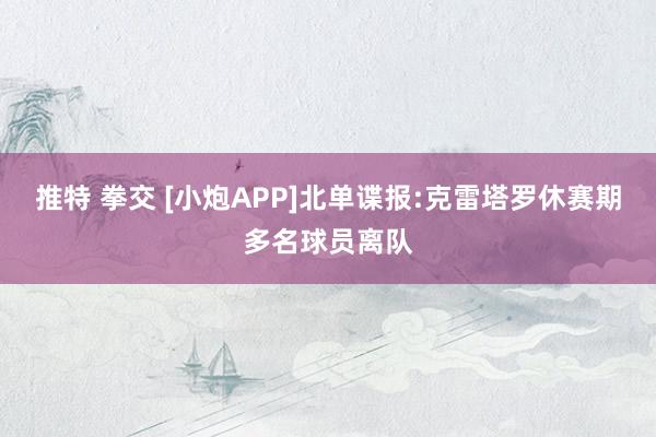 推特 拳交 [小炮APP]北单谍报:克雷塔罗休赛期多名球员离队