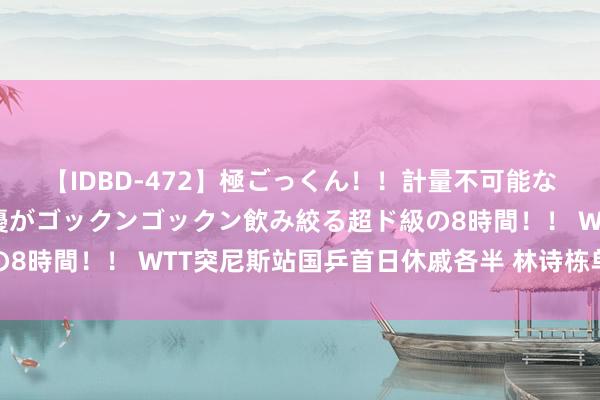 【IDBD-472】極ごっくん！！計量不可能な爆量ザーメンをS級女優がゴックンゴックン飲み絞る超ド級の8時間！！ WTT突尼斯站国乒首日休戚各半 林诗栋单双打出局