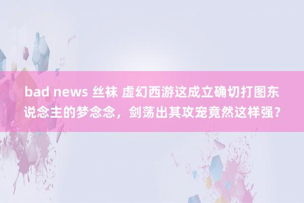 bad news 丝袜 虚幻西游这成立确切打图东说念主的梦念念，剑荡出其攻宠竟然这样强？