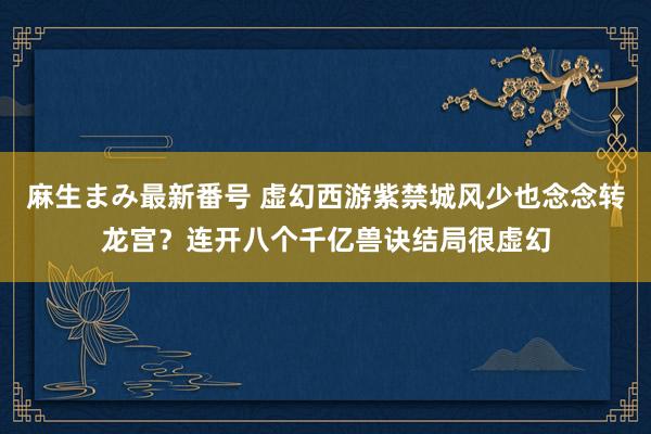 麻生まみ最新番号 虚幻西游紫禁城风少也念念转龙宫？连开八个千亿兽诀结局很虚幻