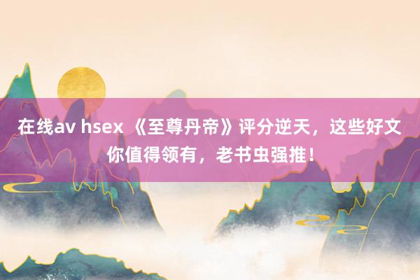 在线av hsex 《至尊丹帝》评分逆天，这些好文你值得领有，老书虫强推！