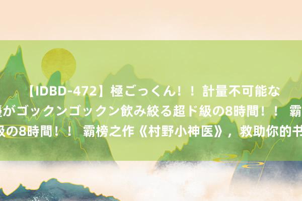 【IDBD-472】極ごっくん！！計量不可能な爆量ザーメンをS級女優がゴックンゴックン飲み絞る超ド級の8時間！！ 霸榜之作《村野小神医》，救助你的书荒时候！