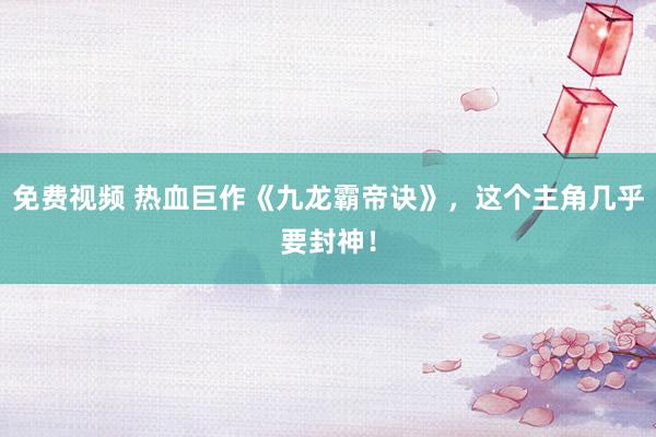 免费视频 热血巨作《九龙霸帝诀》，这个主角几乎要封神！