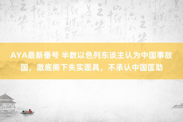 AYA最新番号 半数以色列东谈主认为中国事敌国，澈底撕下失实面具，不承认中国匡助