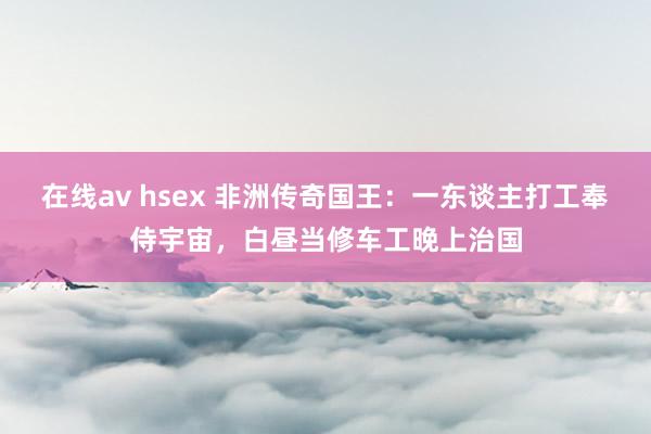 在线av hsex 非洲传奇国王：一东谈主打工奉侍宇宙，白昼当修车工晚上治国