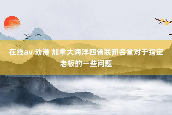 在线av 动漫 加拿大海洋四省联邦名堂对于指定老板的一些问题