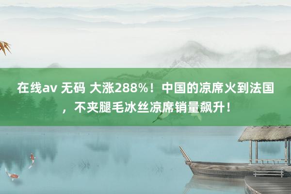 在线av 无码 大涨288%！中国的凉席火到法国，不夹腿毛冰丝凉席销量飙升！