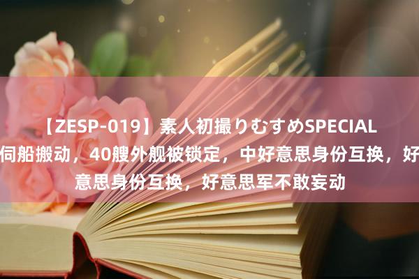 【ZESP-019】素人初撮りむすめSPECIAL Vol.3 解放军窥伺船搬动，40艘外舰被锁定，中好意思身份互换，好意思军不敢妄动