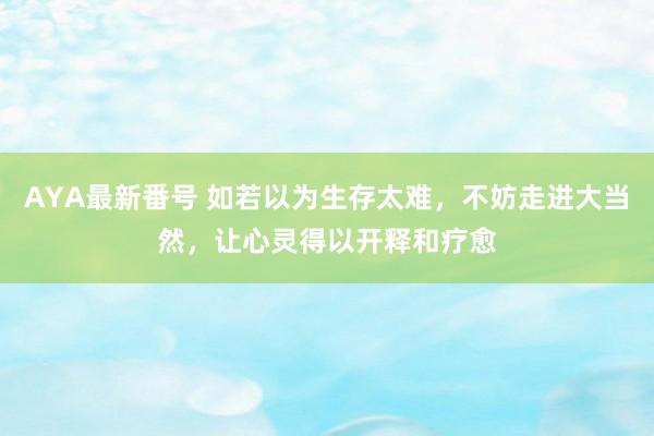 AYA最新番号 如若以为生存太难，不妨走进大当然，让心灵得以开释和疗愈