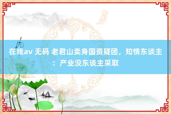 在线av 无码 老君山卖身国资疑团，知情东谈主：产业没东谈主采取