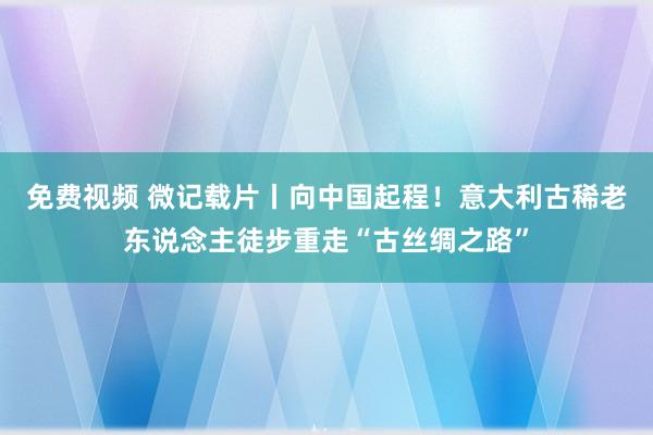 免费视频 微记载片丨向中国起程！意大利古稀老东说念主徒步重走“古丝绸之路”