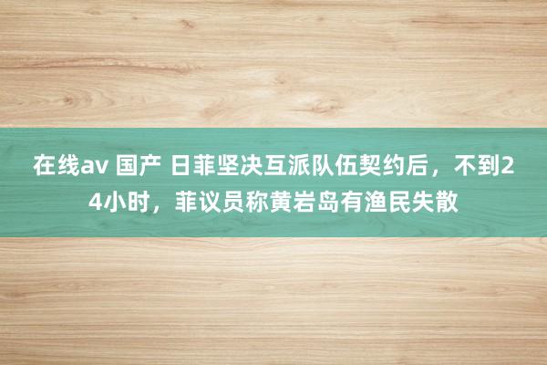 在线av 国产 日菲坚决互派队伍契约后，不到24小时，菲议员称黄岩岛有渔民失散