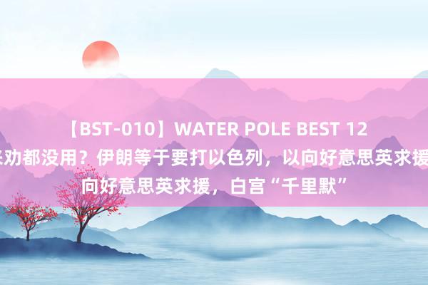 【BST-010】WATER POLE BEST 12GALs 8時間 谁来劝都没用？伊朗等于要打以色列，以向好意思英求援，白宫“千里默”