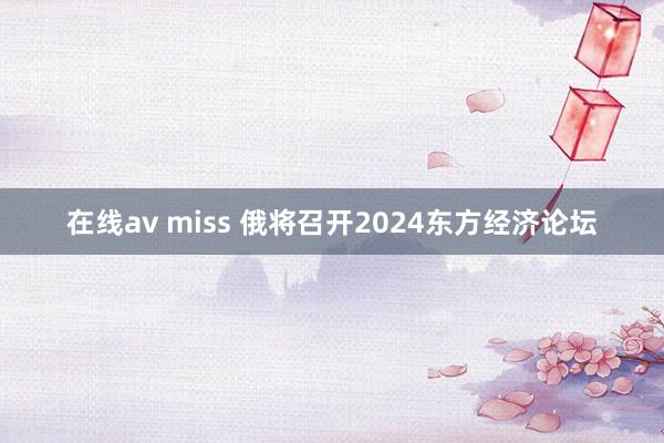 在线av miss 俄将召开2024东方经济论坛