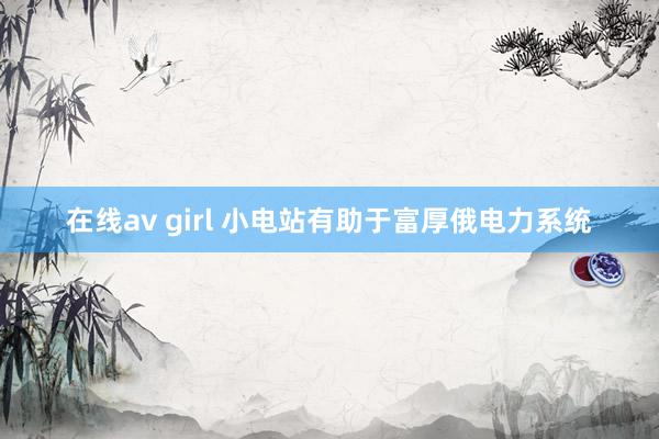 在线av girl 小电站有助于富厚俄电力系统