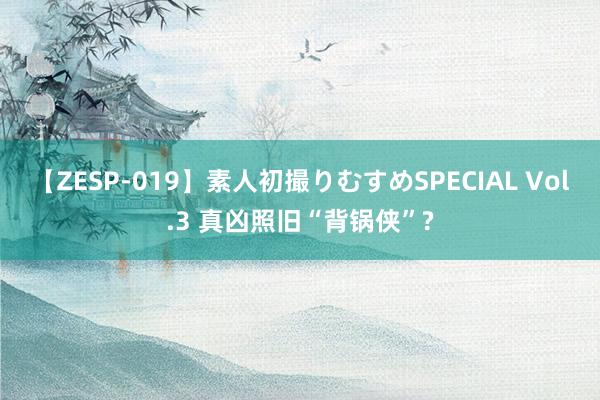 【ZESP-019】素人初撮りむすめSPECIAL Vol.3 真凶照旧“背锅侠”?