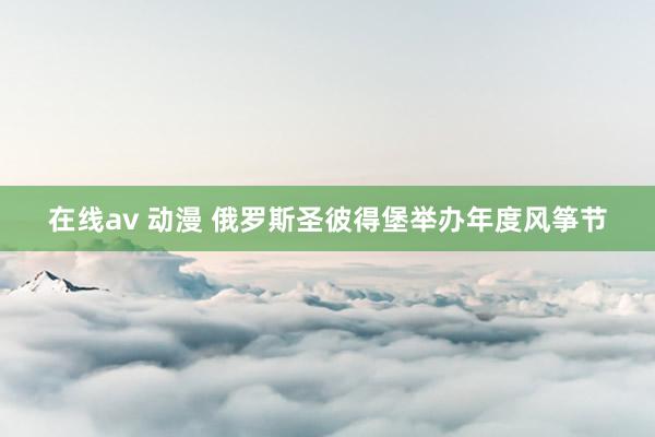 在线av 动漫 俄罗斯圣彼得堡举办年度风筝节