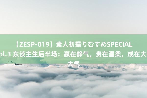 【ZESP-019】素人初撮りむすめSPECIAL Vol.3 东谈主生后半场：赢在静气，贵在温柔，成在大气