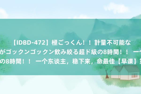 【IDBD-472】極ごっくん！！計量不可能な爆量ザーメンをS級女優がゴックンゴックン飲み絞る超ド級の8時間！！ 一个东谈主，稳下来，命最佳【早课】第1558期