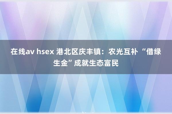 在线av hsex 港北区庆丰镇：农光互补 “借绿生金”成就生态富民