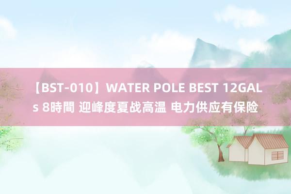 【BST-010】WATER POLE BEST 12GALs 8時間 迎峰度夏战高温 电力供应有保险