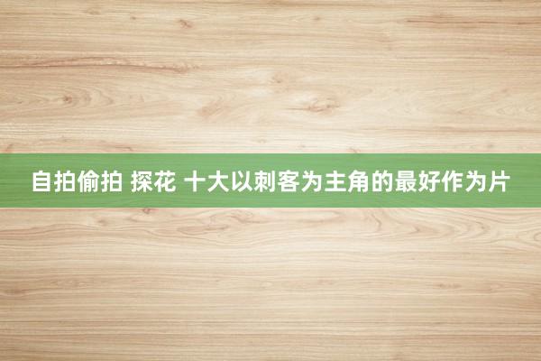 自拍偷拍 探花 十大以刺客为主角的最好作为片